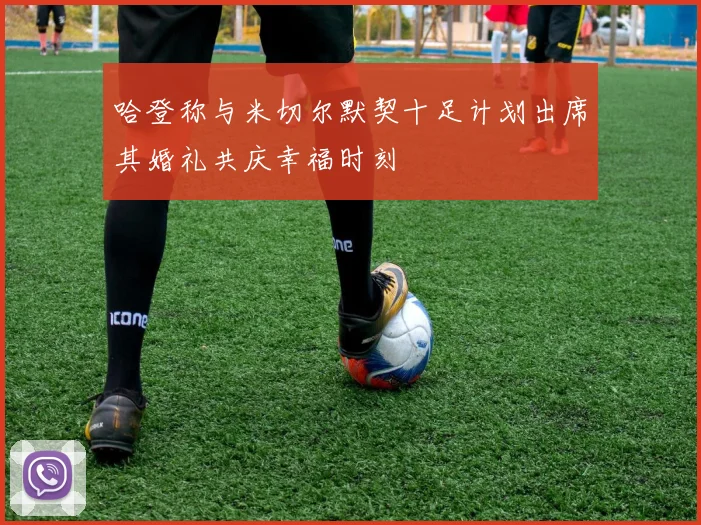 哈登称与米切尔默契十足计划出席其婚礼共庆幸福时刻