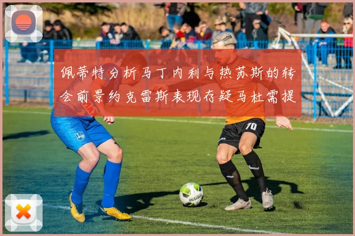 佩蒂特分析马丁内利与热苏斯的转会前景约克雷斯表现存疑马杜需提升才能留队