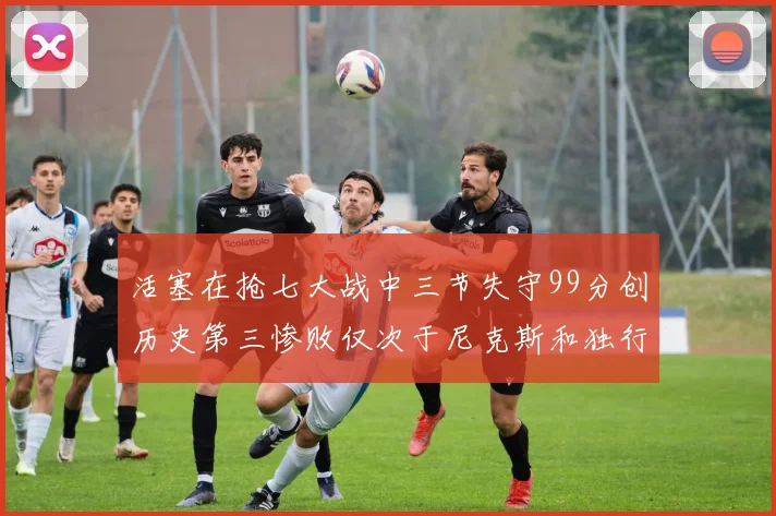活塞在抢七大战中三节失守99分创历史第三惨败仅次于尼克斯和独行侠