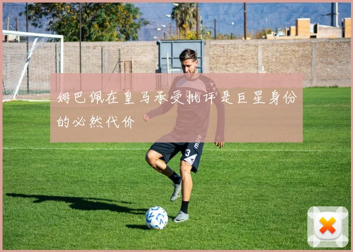 姆巴佩在皇马承受批评是巨星身份的必然代价