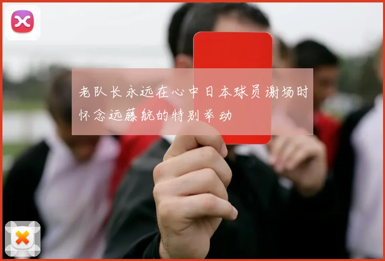 老队长永远在心中日本球员谢场时怀念远藤航的特别举动