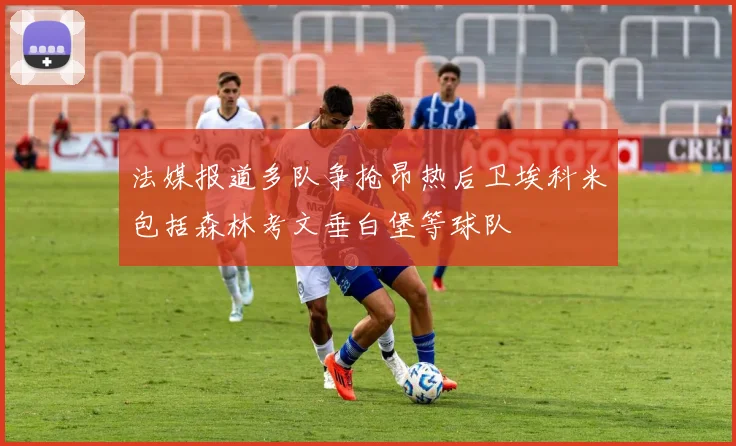 法媒报道多队争抢昂热后卫埃科米包括森林考文垂白堡等球队