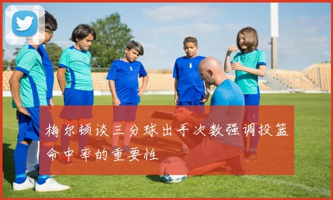 梅尔顿谈三分球出手次数强调投篮命中率的重要性