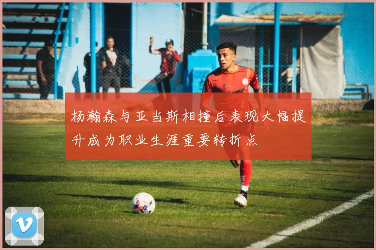 杨瀚森与亚当斯相撞后表现大幅提升成为职业生涯重要转折点