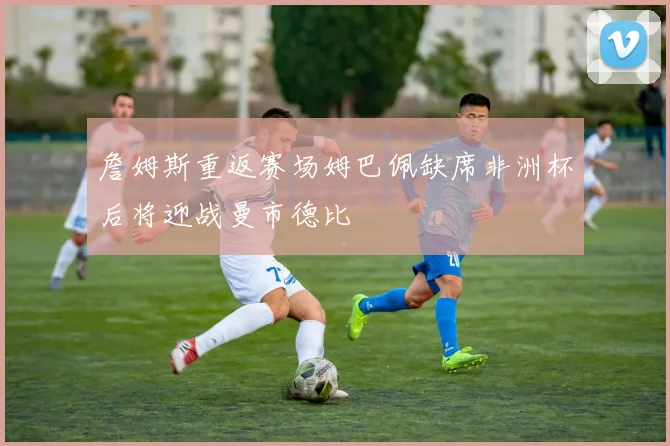 詹姆斯重返赛场姆巴佩缺席非洲杯后将迎战曼市德比