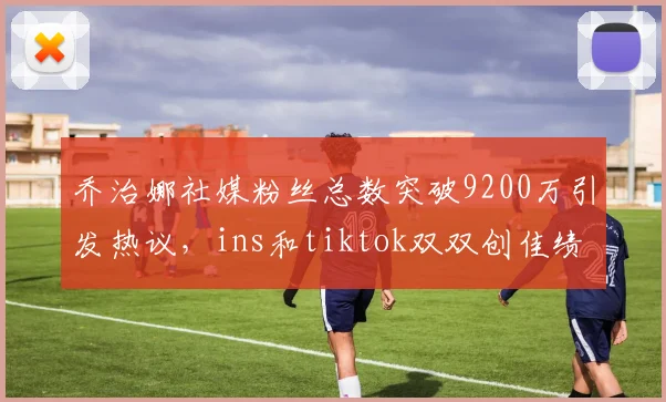 乔治娜社媒粉丝总数突破9200万引发热议，ins和tiktok双双创佳绩