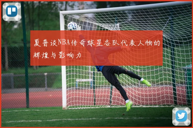 夏普谈NBA传奇球星各队代表人物的辉煌与影响力