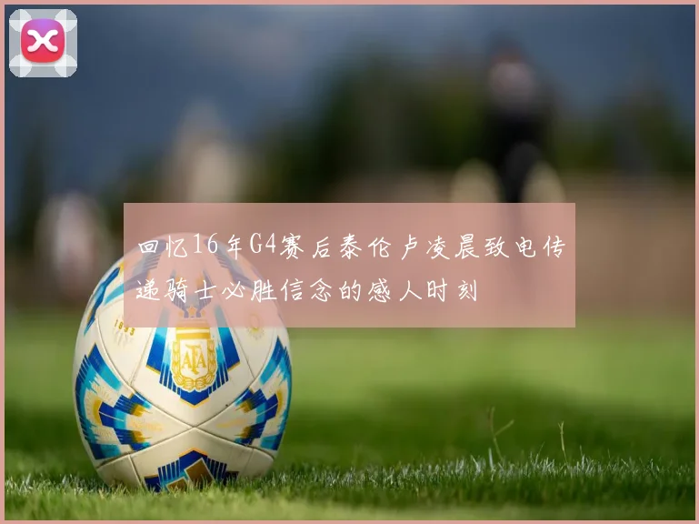 回忆16年G4赛后泰伦卢凌晨致电传递骑士必胜信念的感人时刻