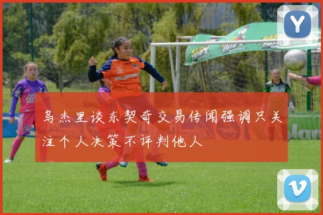 乌杰里谈东契奇交易传闻强调只关注个人决策不评判他人