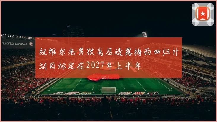 纽维尔老男孩高层透露梅西回归计划目标定在2027年上半年