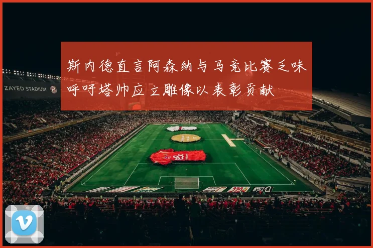 斯内德直言阿森纳与马竞比赛乏味呼吁塔帅应立雕像以表彰贡献